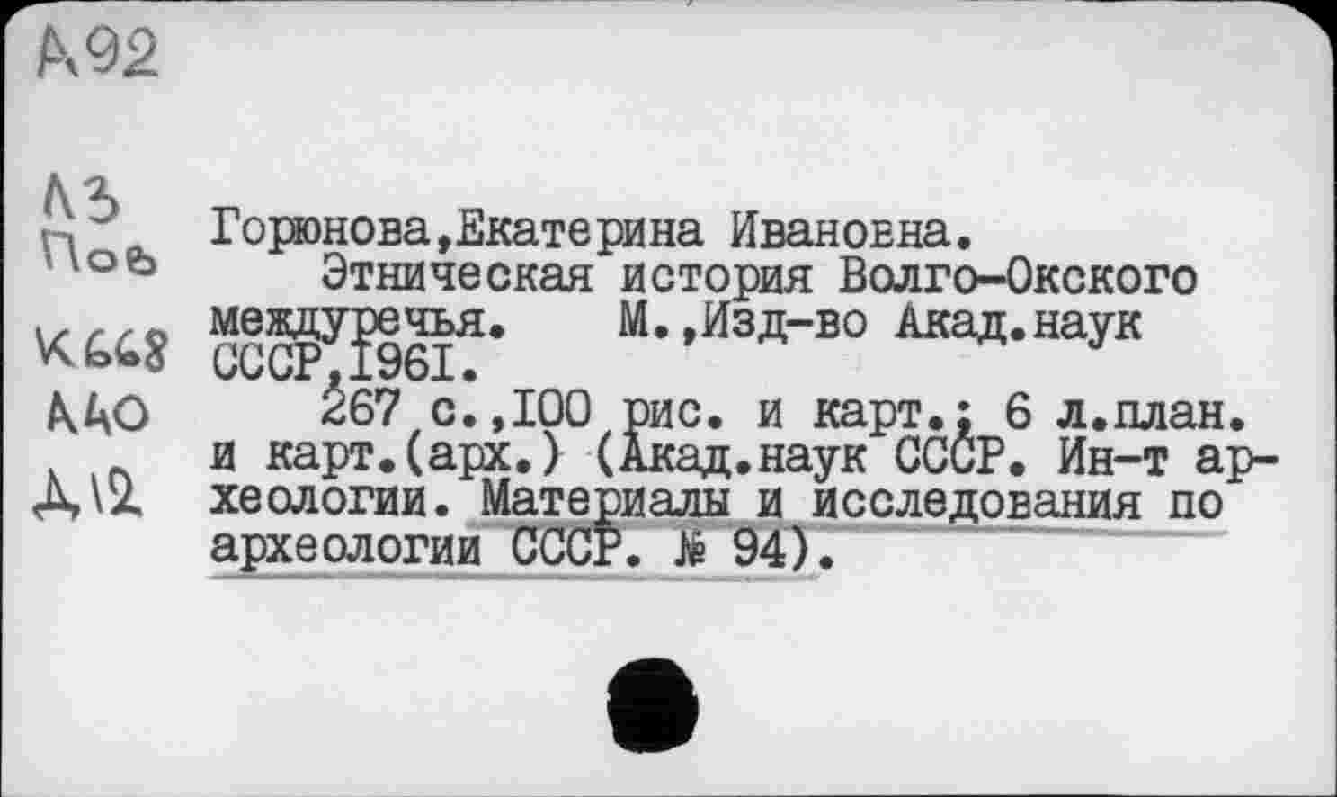 ﻿М2
№
Hob
АЛО
лл
Горюнова,Екатерина Ивановна.
Этническая история Волго-Окского между^эе^я. М.,Изд-во Акад.наук
Ž67 с.,100 рис. и карт.; 6 л.план. и карт.(арх.) (Акад.наук СССР. Ин-т археологии. Материалы и исследования по археологии СССР. JÉ 94).